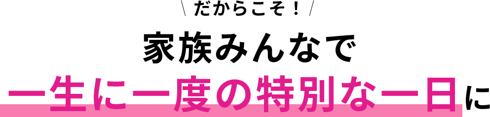 だからこそ！ 家族みんなで一生に一度の特別な一日に