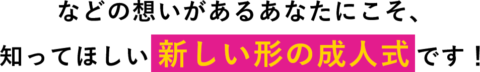 などの想いがあるあなたにこそ、知ってほしい新しい形の成人式です！