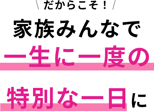 だからこそ！ 家族みんなで一生に一度の特別な一日に